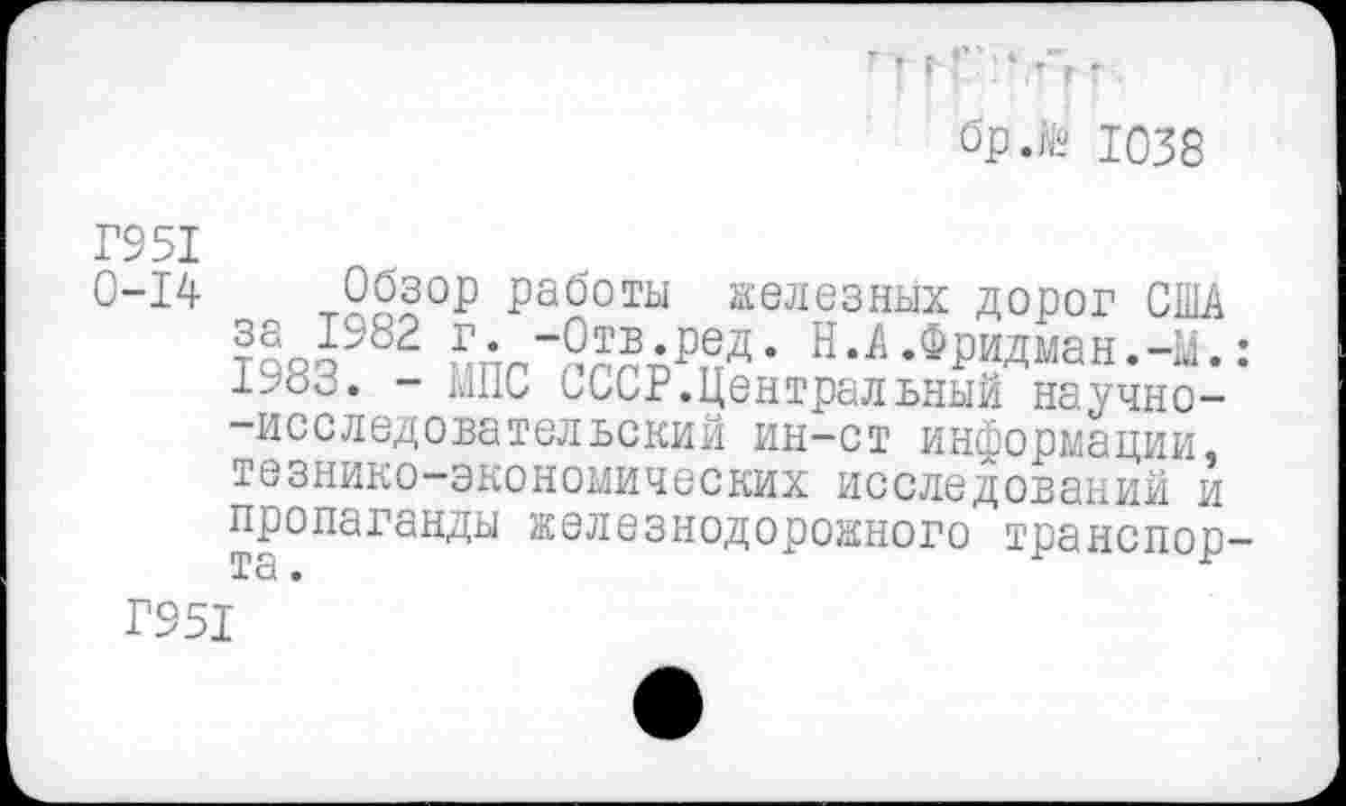 ﻿■ ■ : - • г, .
бр.№ Ю38
Г951
0-14 Обзор работы железных дорог США £• “Отв.ред. Н.А.Фридман.-М.: 1^83. - МПС СССР.Центральный научно--исследовательский ин-ст информации, тезнико-экономических исследований и пропаганды железнодорожного транспор-
Г951